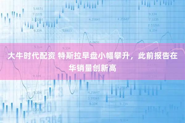 大牛时代配资 特斯拉早盘小幅攀升，此前报告在华销量创新高