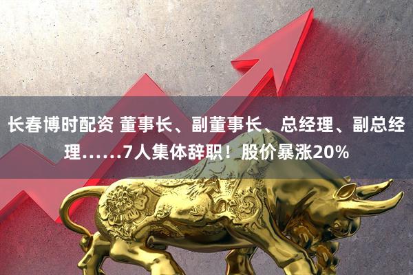 长春博时配资 董事长、副董事长、总经理、副总经理……7人集体辞职！股价暴涨20%