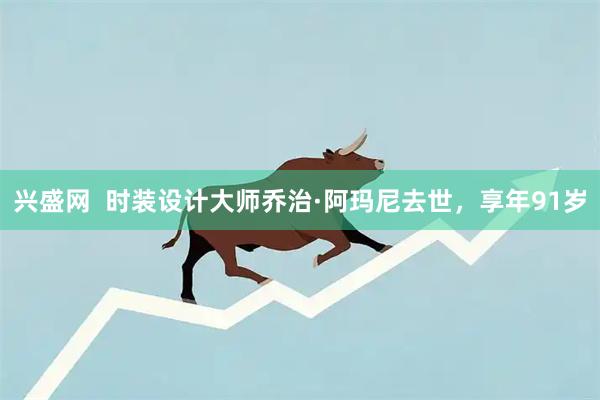 兴盛网  时装设计大师乔治·阿玛尼去世，享年91岁