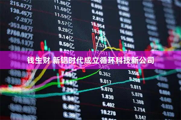 钱生财 新铝时代成立循环科技新公司