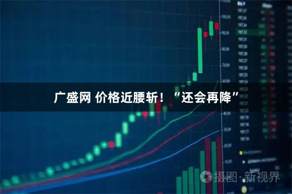 广盛网 价格近腰斩！“还会再降”