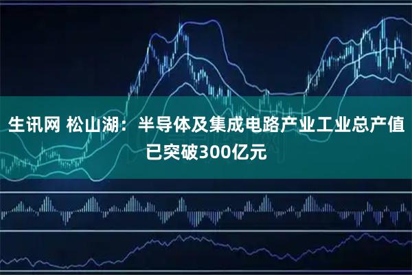 生讯网 松山湖：半导体及集成电路产业工业总产值已突破300亿元