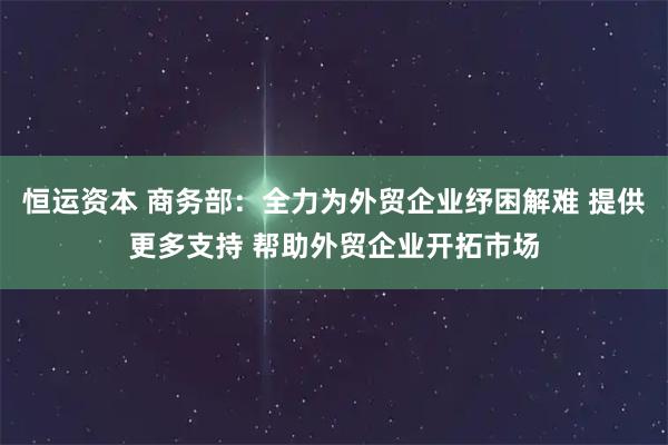 恒运资本 商务部：全力为外贸企业纾困解难 提供更多支持 帮助外贸企业开拓市场