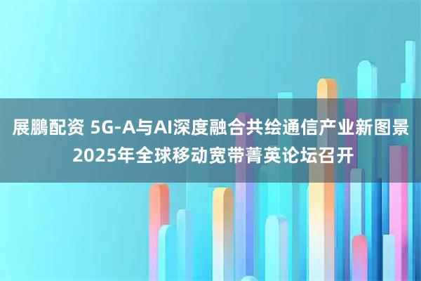 展鵬配资 5G-A与AI深度融合共绘通信产业新图景 2025年全球移动宽带菁英论坛召开