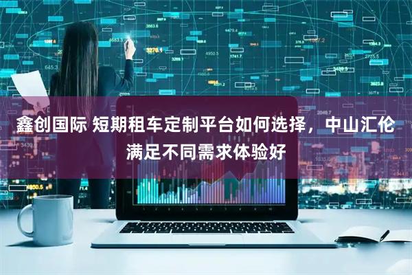 鑫创国际 短期租车定制平台如何选择，中山汇伦满足不同需求体验好