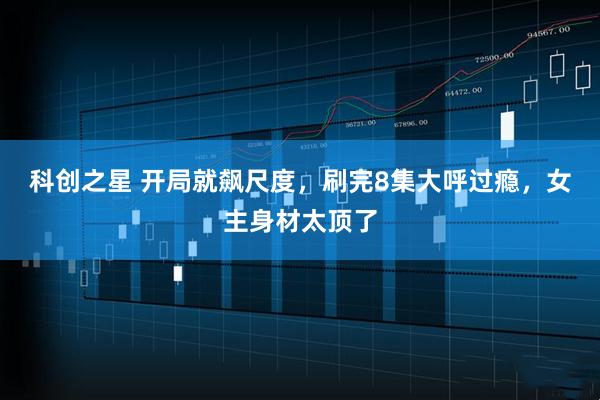 科创之星 开局就飙尺度，刷完8集大呼过瘾，女主身材太顶了