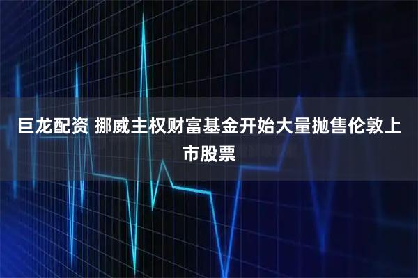 巨龙配资 挪威主权财富基金开始大量抛售伦敦上市股票