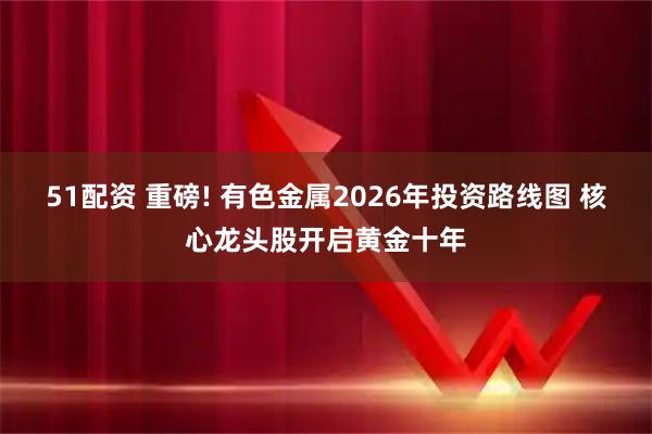 51配资 重磅! 有色金属2026年投资路线图 核心龙头股开启黄金十年