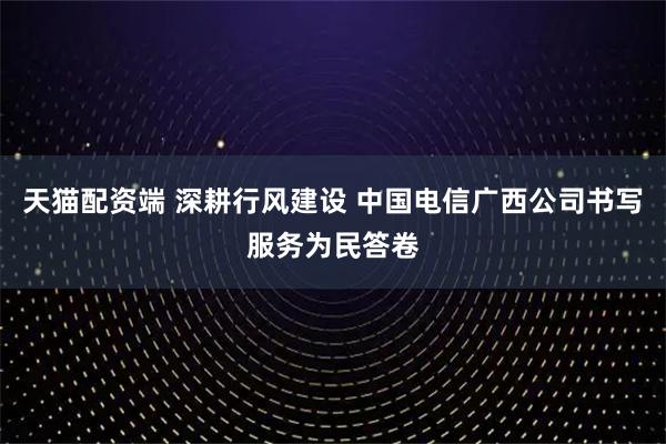 天猫配资端 深耕行风建设 中国电信广西公司书写服务为民答卷