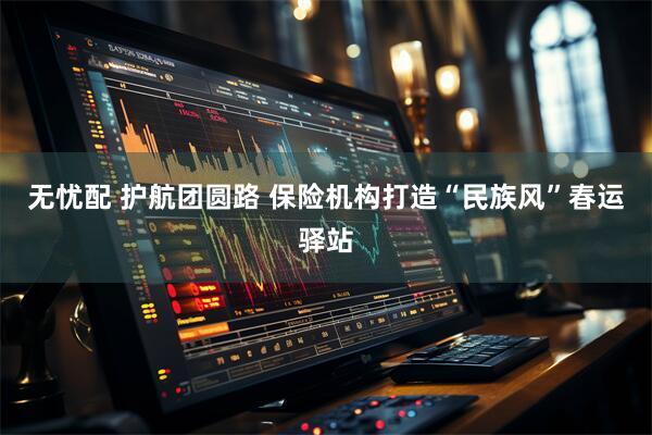 无忧配 护航团圆路 保险机构打造“民族风”春运驿站