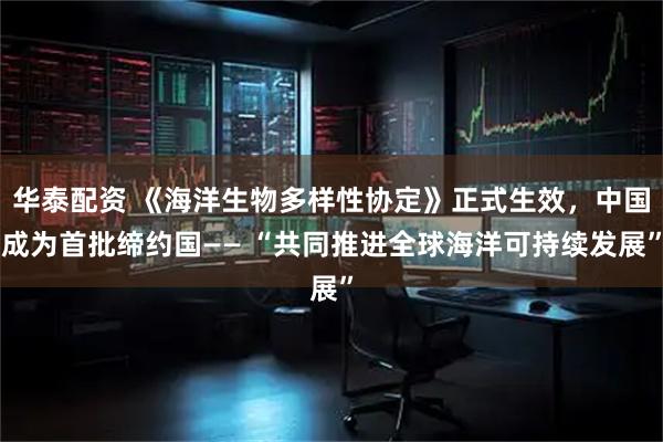 华泰配资 《海洋生物多样性协定》正式生效，中国成为首批缔约国—— “共同推进全球海洋可持续发展”