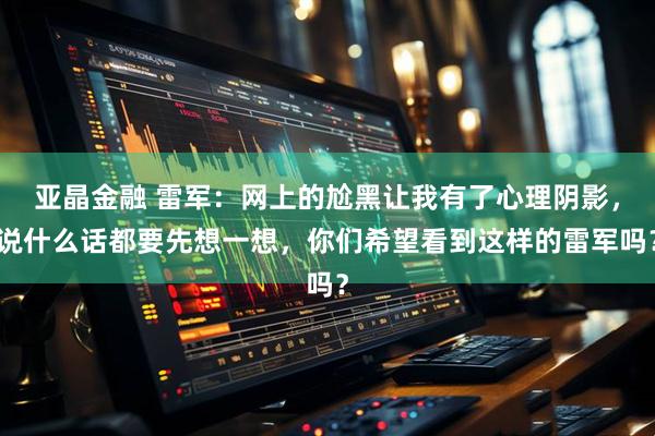 亚晶金融 雷军：网上的尬黑让我有了心理阴影，说什么话都要先想一想，你们希望看到这样的雷军吗？