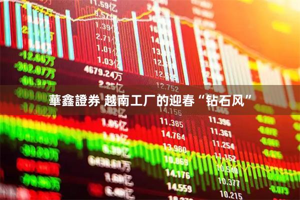 華鑫證券 越南工厂的迎春“钻石风”