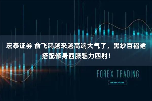 宏泰证券 俞飞鸿越来越高端大气了，黑纱百褶裙搭配修身西服魅力四射！