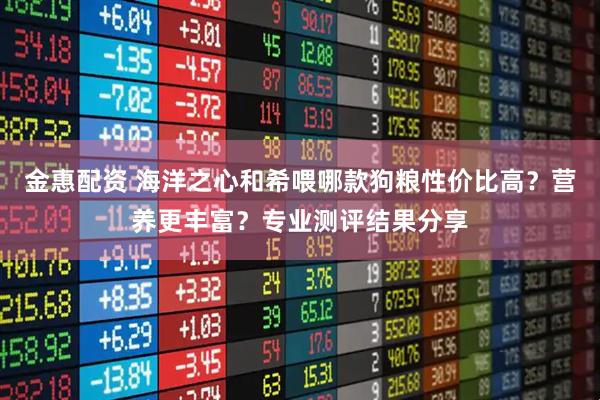 金惠配资 海洋之心和希喂哪款狗粮性价比高？营养更丰富？专业测评结果分享