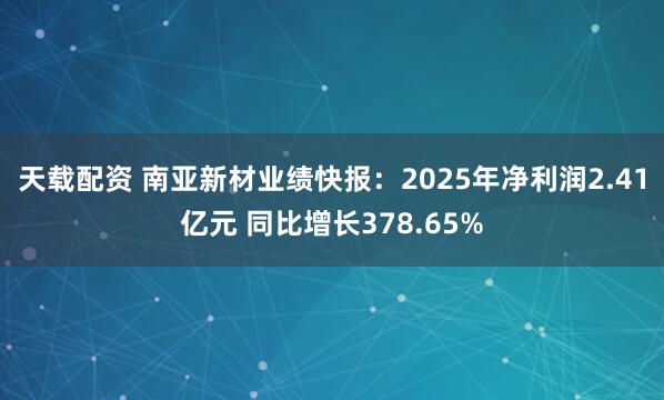 天载配资 南亚新材业绩快报：2025年净利润2.41亿元 同比增长378.65%