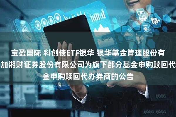 宝盈国际 科创债ETF银华 银华基金管理股份有限公司关于增加湘财证券股份有限公司为旗下部分基金申购赎回代办券商的公告