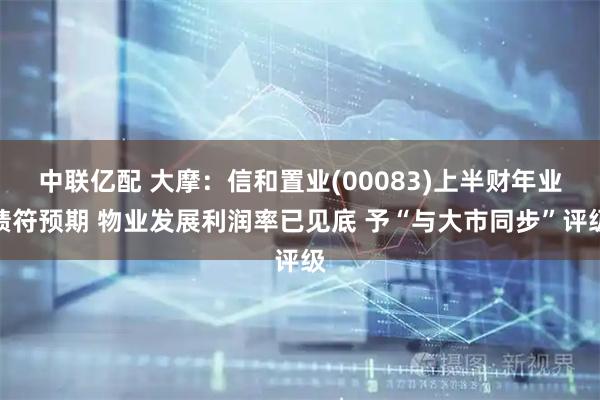 中联亿配 大摩：信和置业(00083)上半财年业绩符预期 物业发展利润率已见底 予“与大市同步”评级