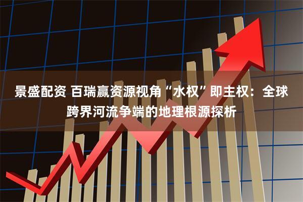 景盛配资 百瑞赢资源视角“水权”即主权：全球跨界河流争端的地理根源探析