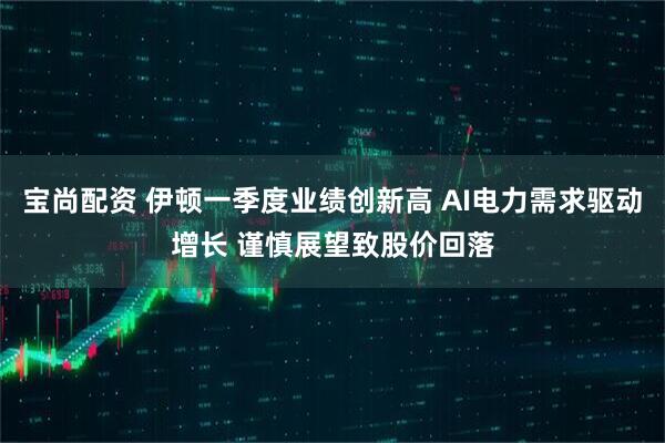 宝尚配资 伊顿一季度业绩创新高 AI电力需求驱动增长 谨慎展望致股价回落